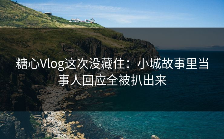糖心Vlog这次没藏住：小城故事里当事人回应全被扒出来
